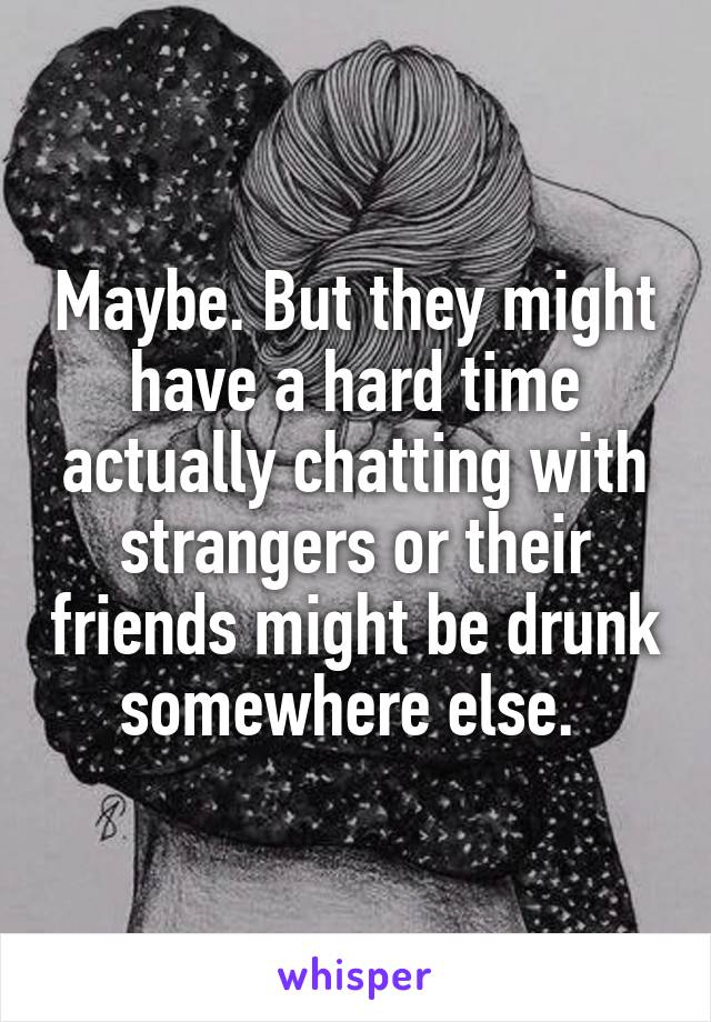 Maybe. But they might have a hard time actually chatting with strangers or their friends might be drunk somewhere else. 