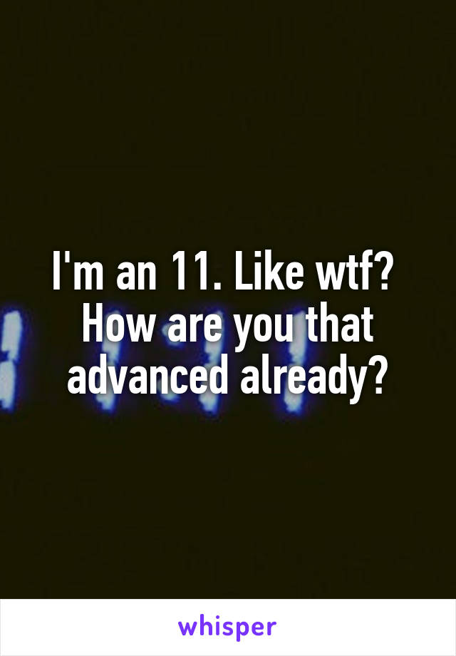 I'm an 11. Like wtf?  How are you that advanced already?