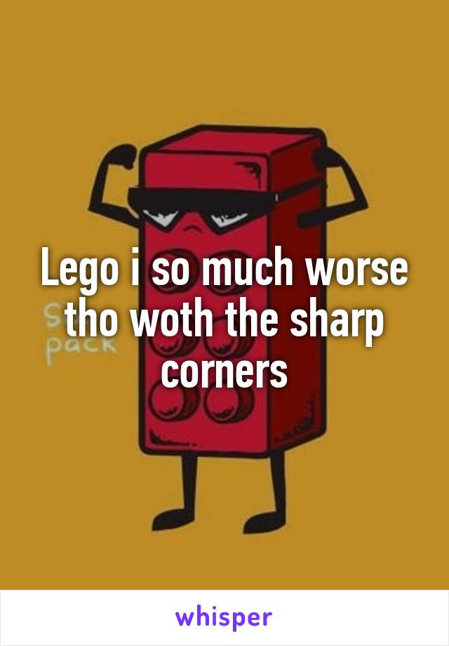 Lego i so much worse tho woth the sharp corners