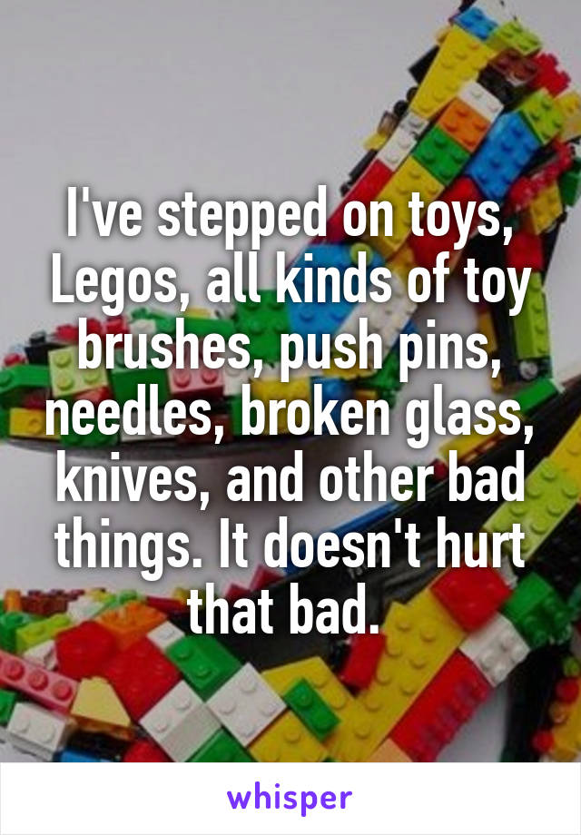 I've stepped on toys, Legos, all kinds of toy brushes, push pins, needles, broken glass, knives, and other bad things. It doesn't hurt that bad. 