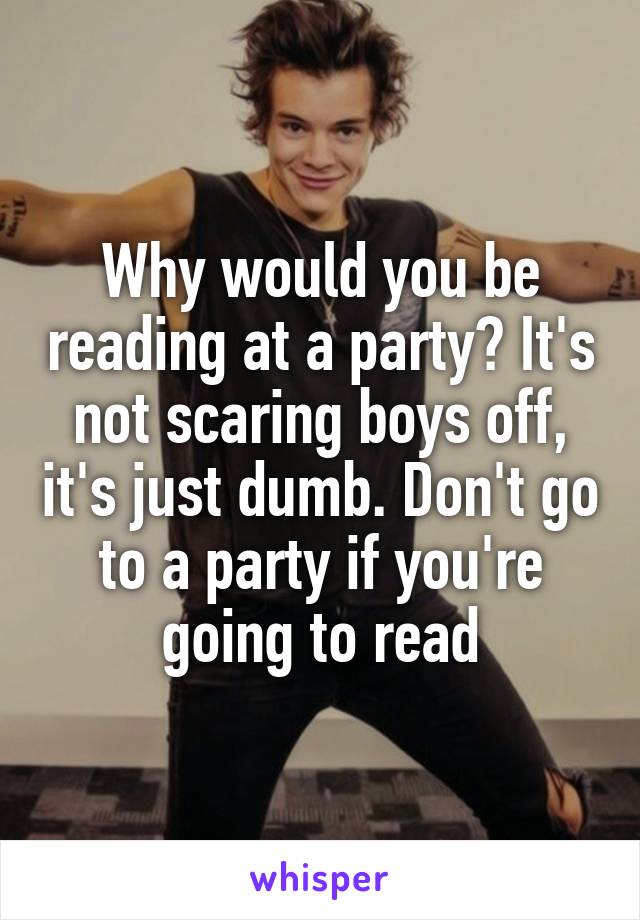 Why would you be reading at a party? It's not scaring boys off, it's just dumb. Don't go to a party if you're going to read