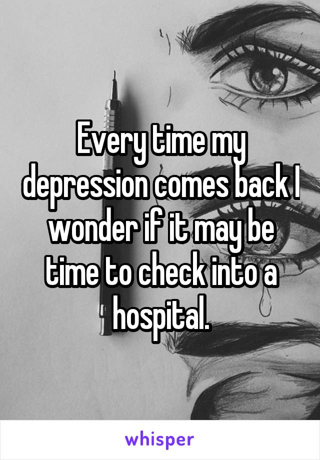 Every time my depression comes back I wonder if it may be time to check into a hospital.