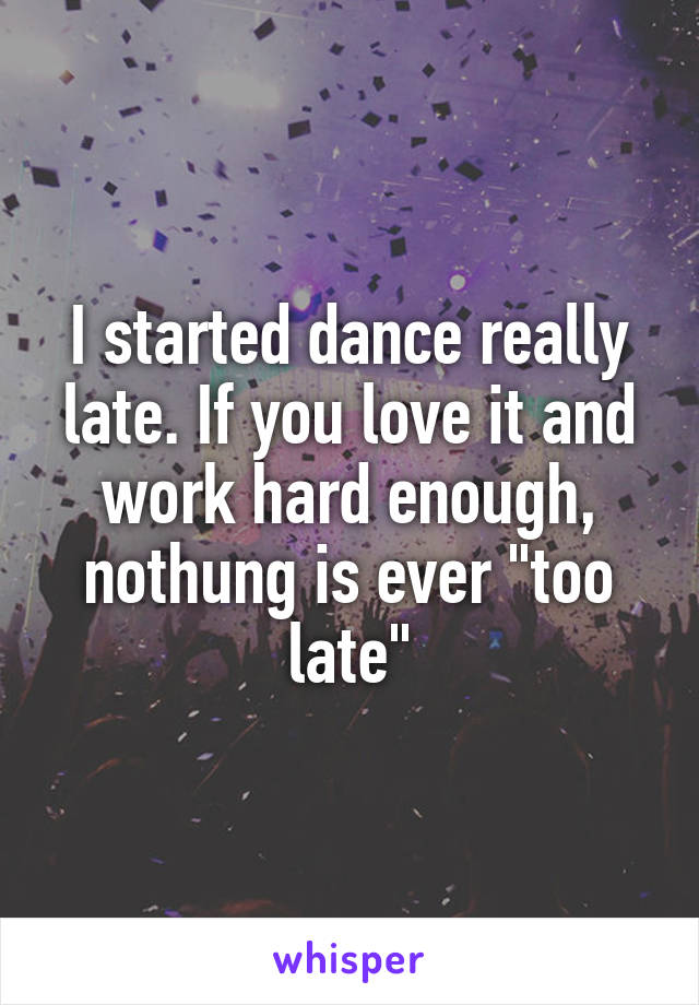 I started dance really late. If you love it and work hard enough, nothung is ever "too late"