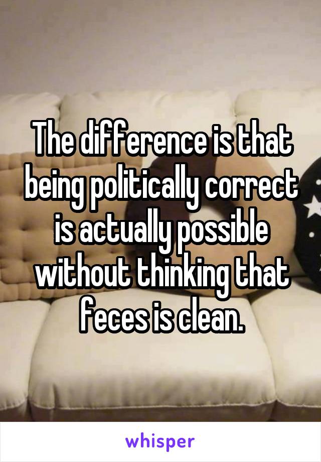 The difference is that being politically correct is actually possible without thinking that feces is clean.