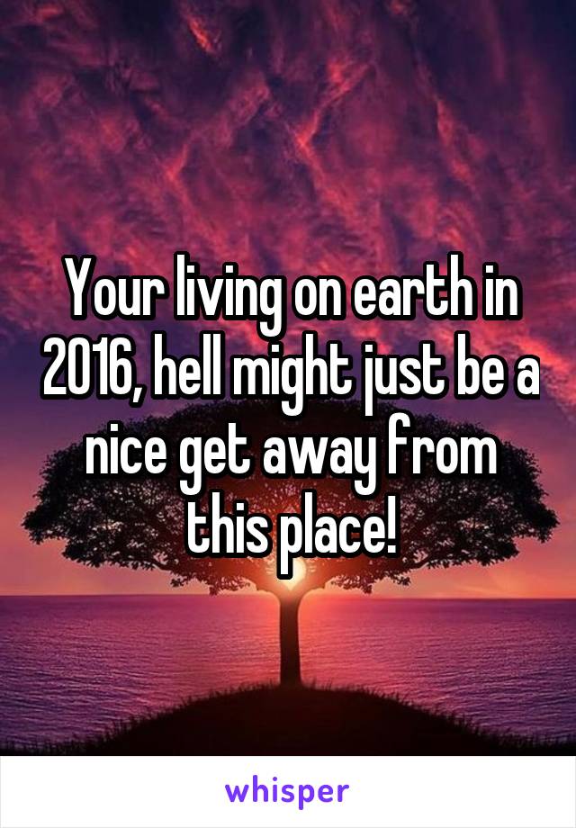 Your living on earth in 2016, hell might just be a nice get away from this place!