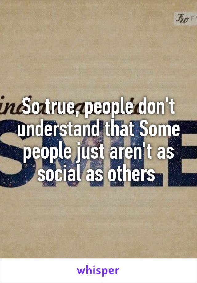 So true, people don't understand that Some people just aren't as social as others 