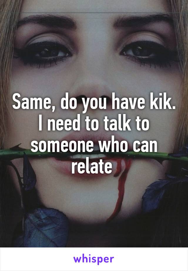 Same, do you have kik. I need to talk to someone who can relate 