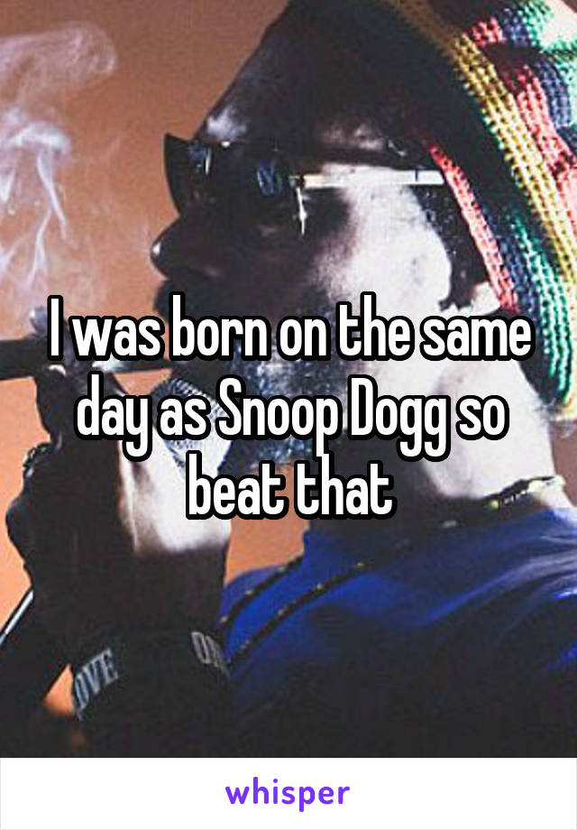 I was born on the same day as Snoop Dogg so beat that