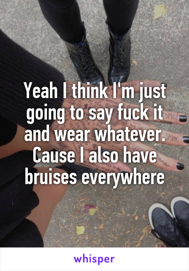 Yeah I think I'm just going to say fuck it and wear whatever. Cause I also have bruises everywhere