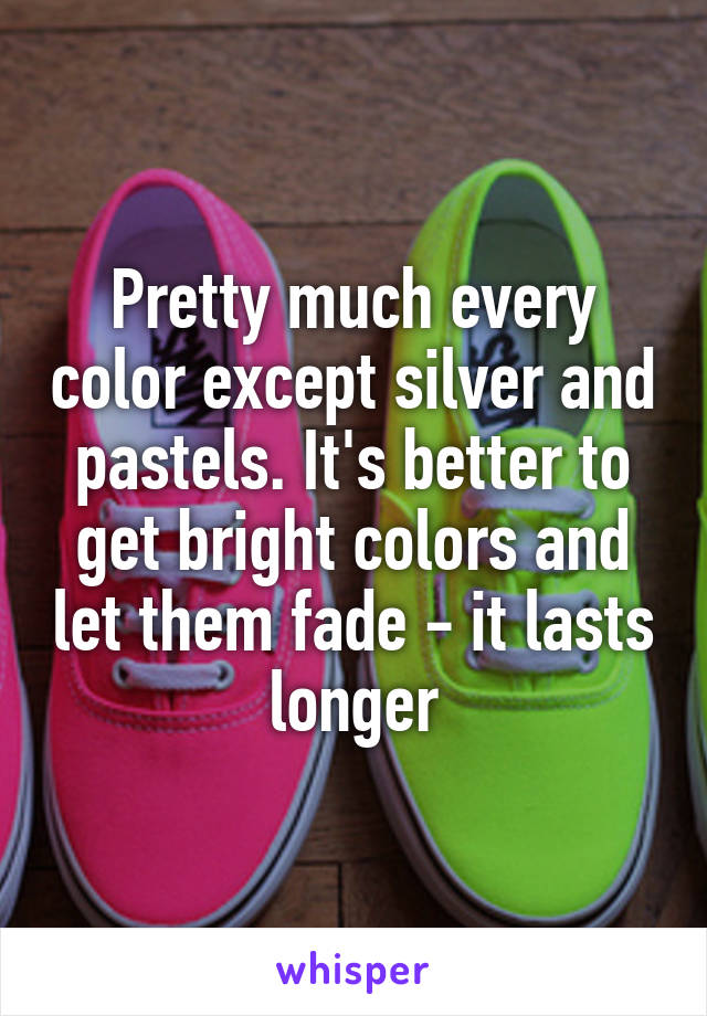 Pretty much every color except silver and pastels. It's better to get bright colors and let them fade - it lasts longer