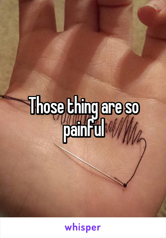 Those thing are so painful