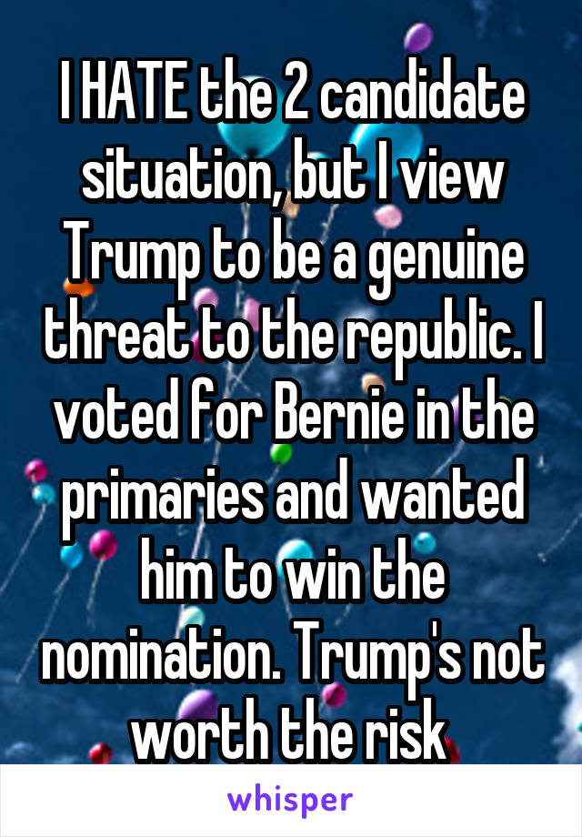 I HATE the 2 candidate situation, but I view Trump to be a genuine threat to the republic. I voted for Bernie in the primaries and wanted him to win the nomination. Trump's not worth the risk 