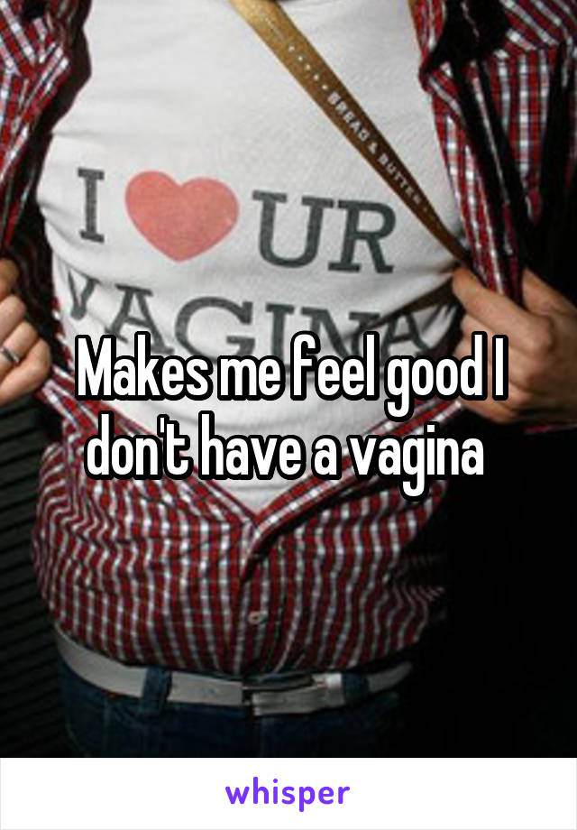 Makes me feel good I don't have a vagina 