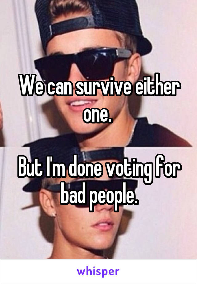 We can survive either one. 

But I'm done voting for bad people.