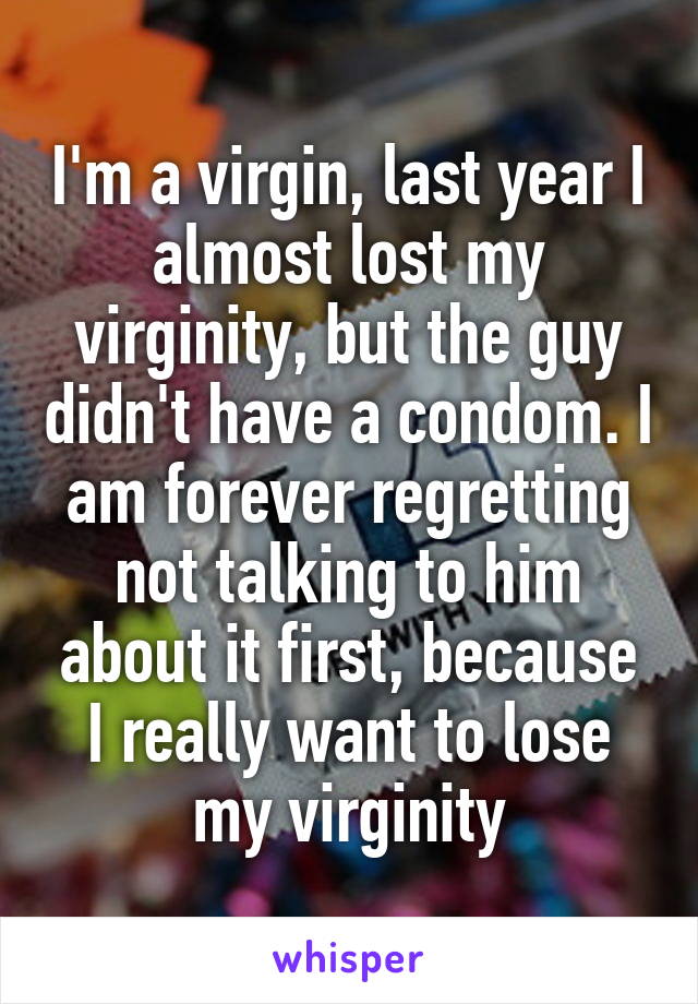 I'm a virgin, last year I almost lost my virginity, but the guy didn't have a condom. I am forever regretting not talking to him about it first, because I really want to lose my virginity