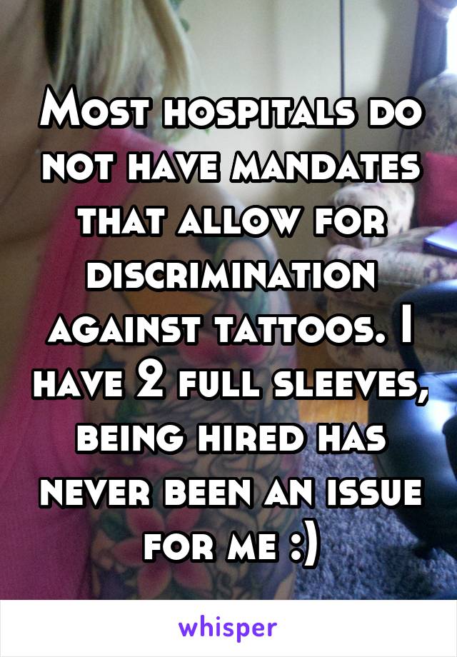 Most hospitals do not have mandates that allow for discrimination against tattoos. I have 2 full sleeves, being hired has never been an issue for me :)