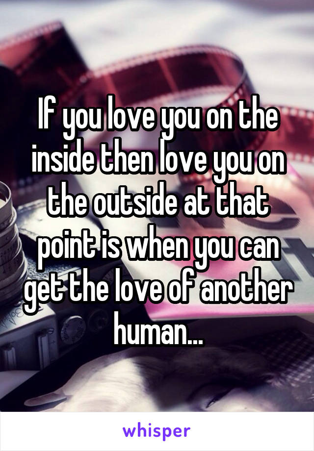 If you love you on the inside then love you on the outside at that point is when you can get the love of another human...