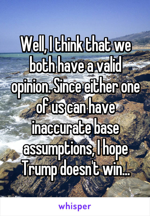 Well, I think that we both have a valid opinion. Since either one of us can have inaccurate base assumptions, I hope Trump doesn't win...