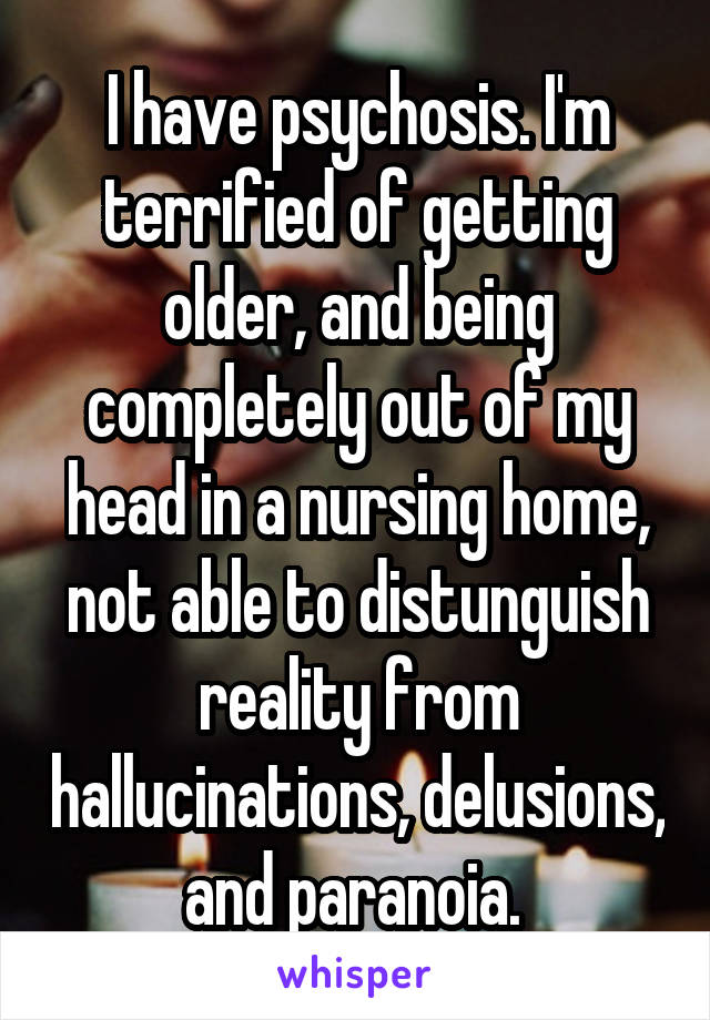 I have psychosis. I'm terrified of getting older, and being completely out of my head in a nursing home, not able to distunguish reality from hallucinations, delusions, and paranoia. 