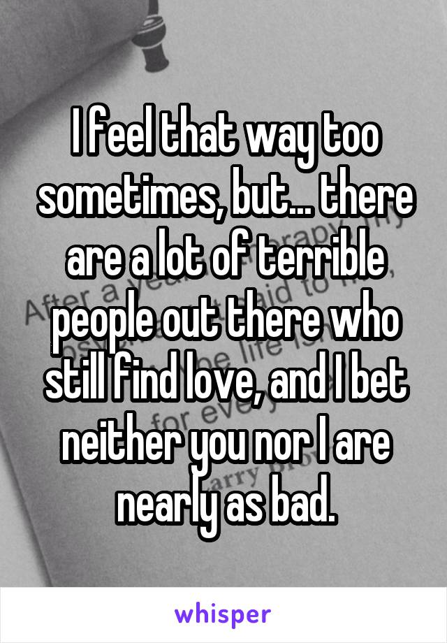 I feel that way too sometimes, but... there are a lot of terrible people out there who still find love, and I bet neither you nor I are nearly as bad.