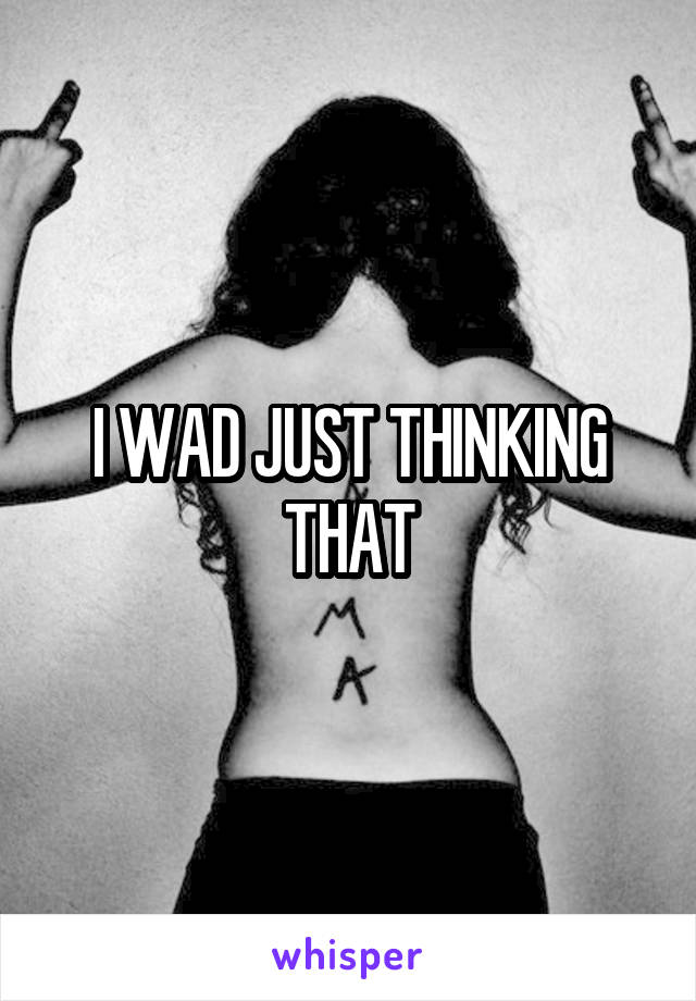 I WAD JUST THINKING THAT