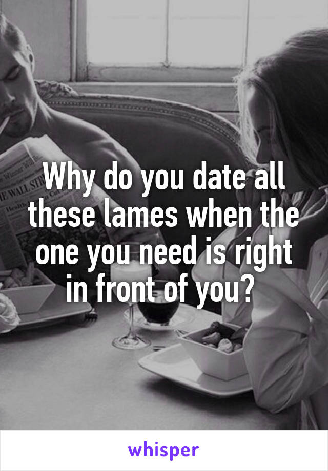 Why do you date all these lames when the one you need is right in front of you? 