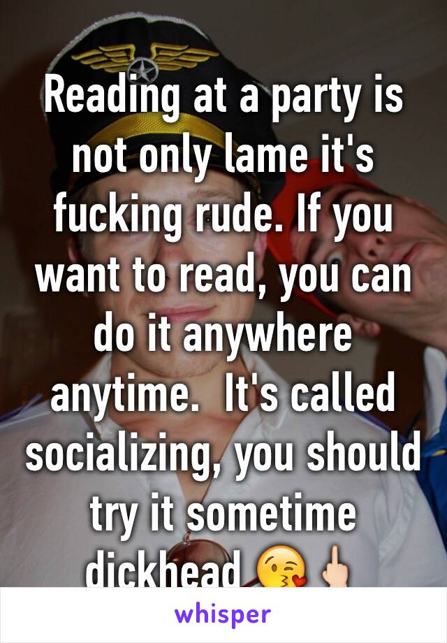 Reading at a party is not only lame it's fucking rude. If you want to read, you can do it anywhere anytime.  It's called socializing, you should try it sometime dickhead 😘🖕🏻