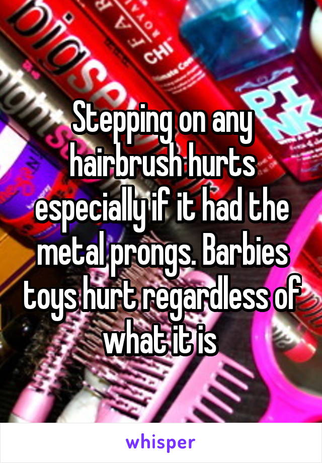 Stepping on any hairbrush hurts especially if it had the metal prongs. Barbies toys hurt regardless of what it is 