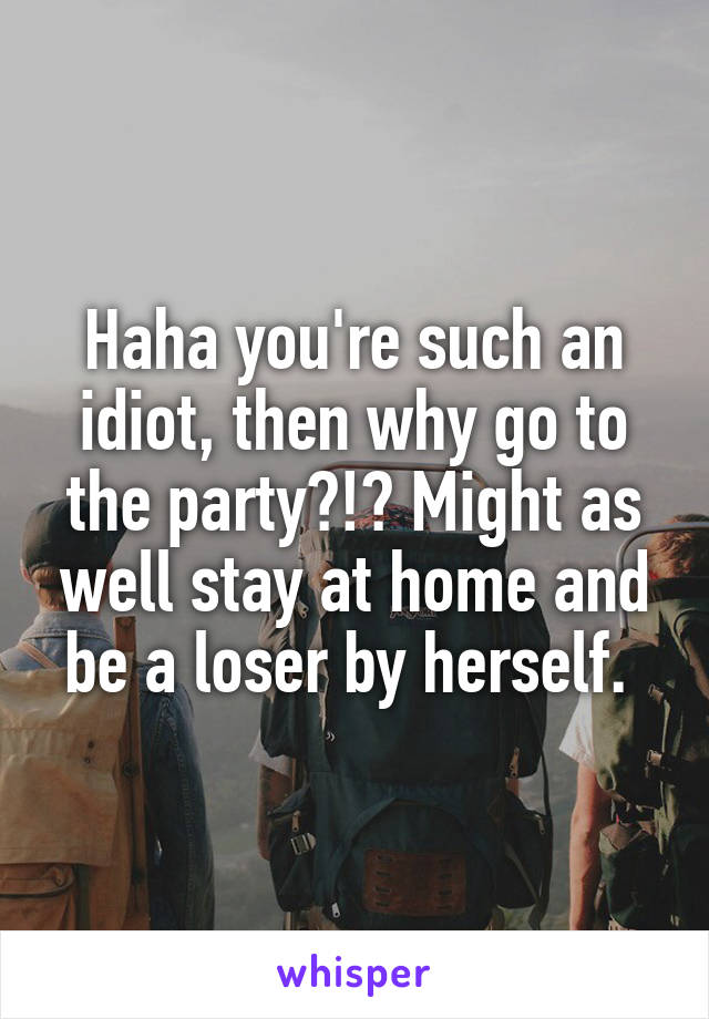 Haha you're such an idiot, then why go to the party?!? Might as well stay at home and be a loser by herself. 