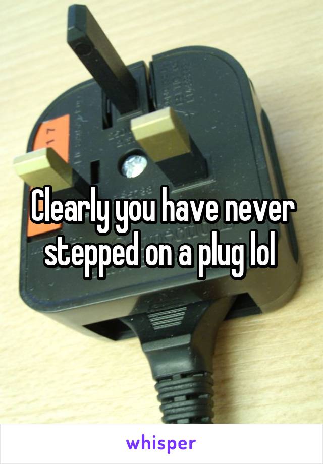 Clearly you have never stepped on a plug lol 