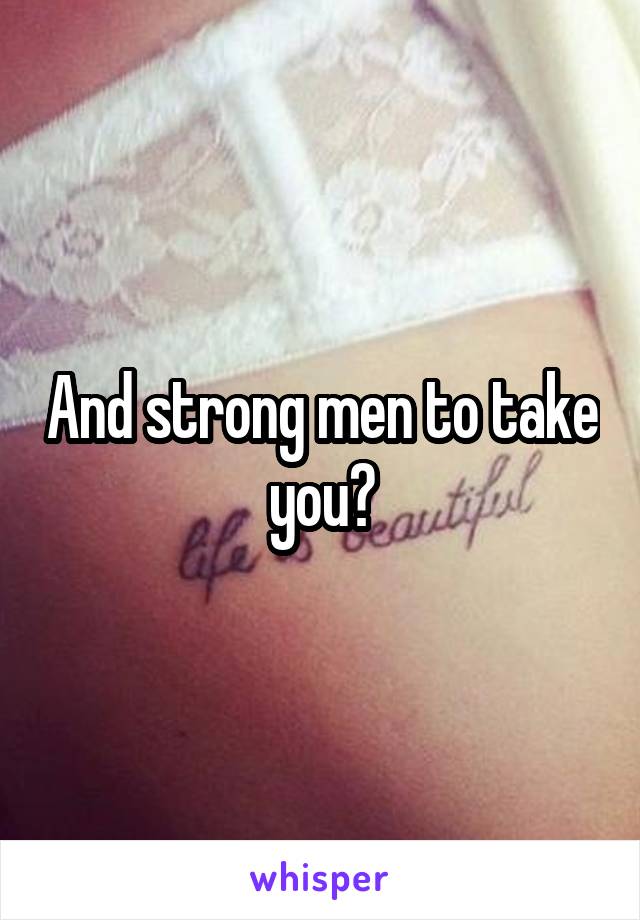 And strong men to take you?