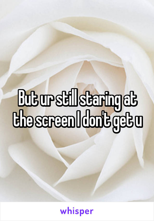 But ur still staring at the screen I don't get u