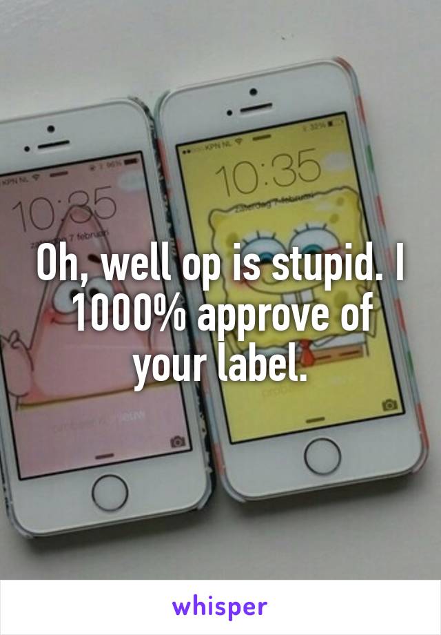 Oh, well op is stupid. I 1000% approve of your label.