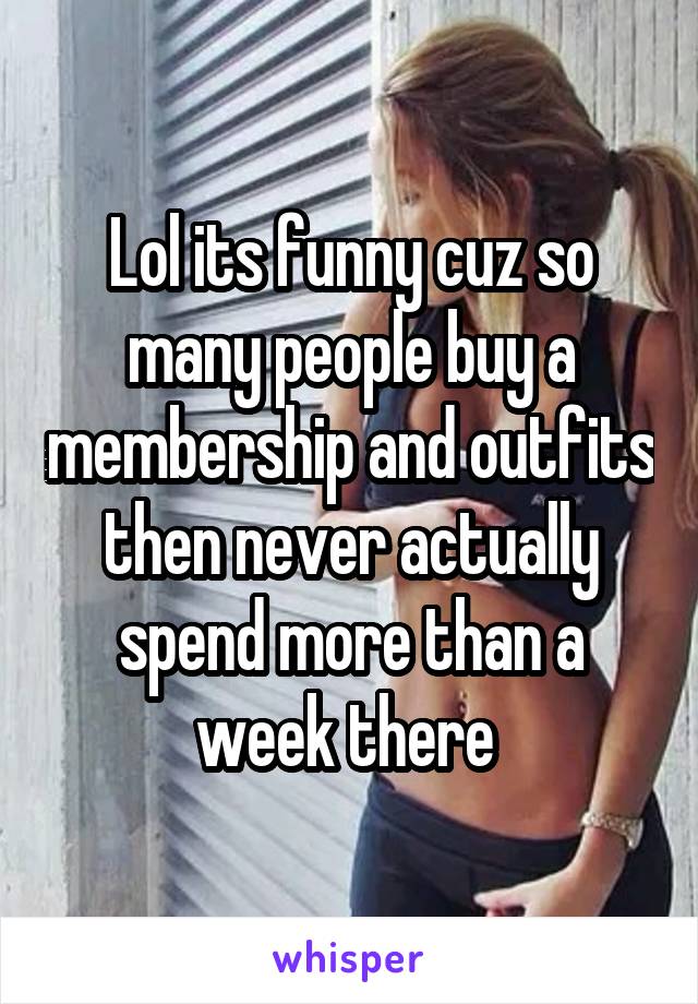 Lol its funny cuz so many people buy a membership and outfits then never actually spend more than a week there 