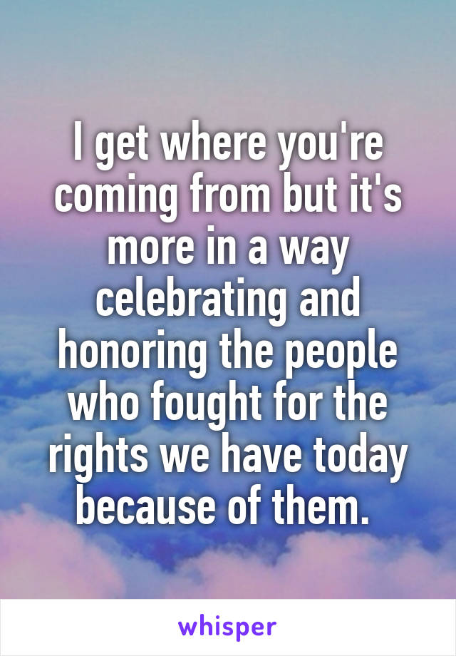 I get where you're coming from but it's more in a way celebrating and honoring the people who fought for the rights we have today because of them. 