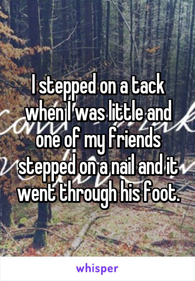 I stepped on a tack when I was little and one of my friends stepped on a nail and it went through his foot.