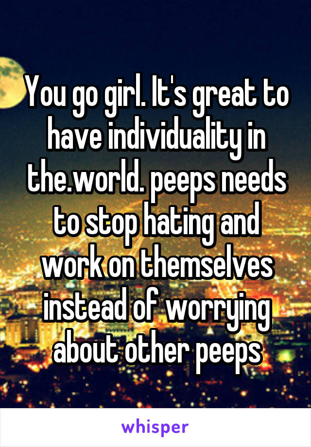 You go girl. It's great to have individuality in the.world. peeps needs to stop hating and work on themselves instead of worrying about other peeps