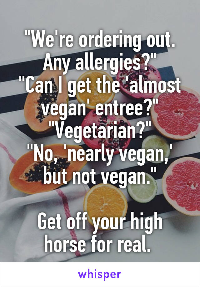 "We're ordering out. Any allergies?"
"Can I get the 'almost vegan' entree?"
"Vegetarian?"
"No, 'nearly vegan,' but not vegan."

Get off your high horse for real. 