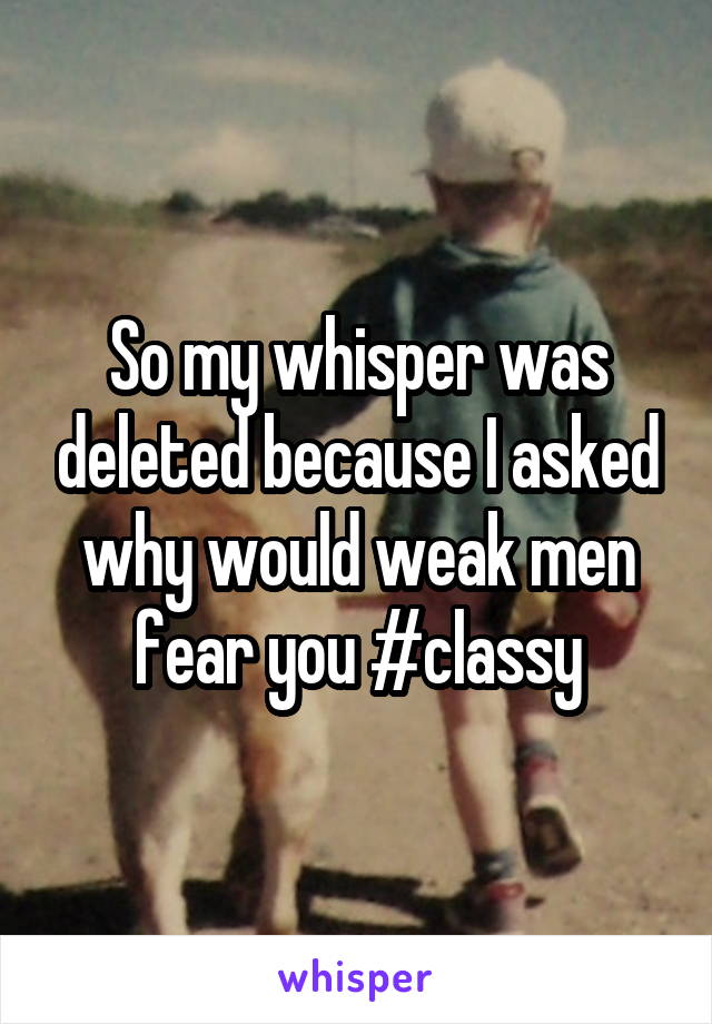 So my whisper was deleted because I asked why would weak men fear you #classy