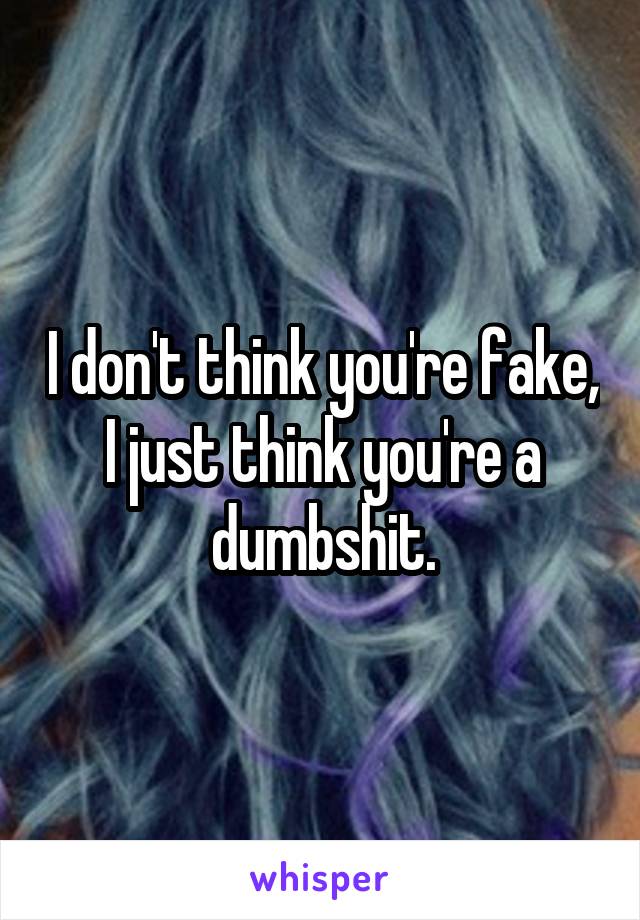 I don't think you're fake, I just think you're a dumbshit.