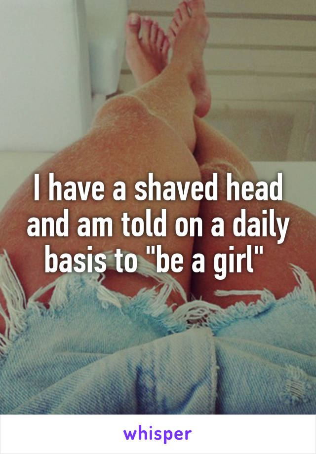 I have a shaved head and am told on a daily basis to "be a girl" 