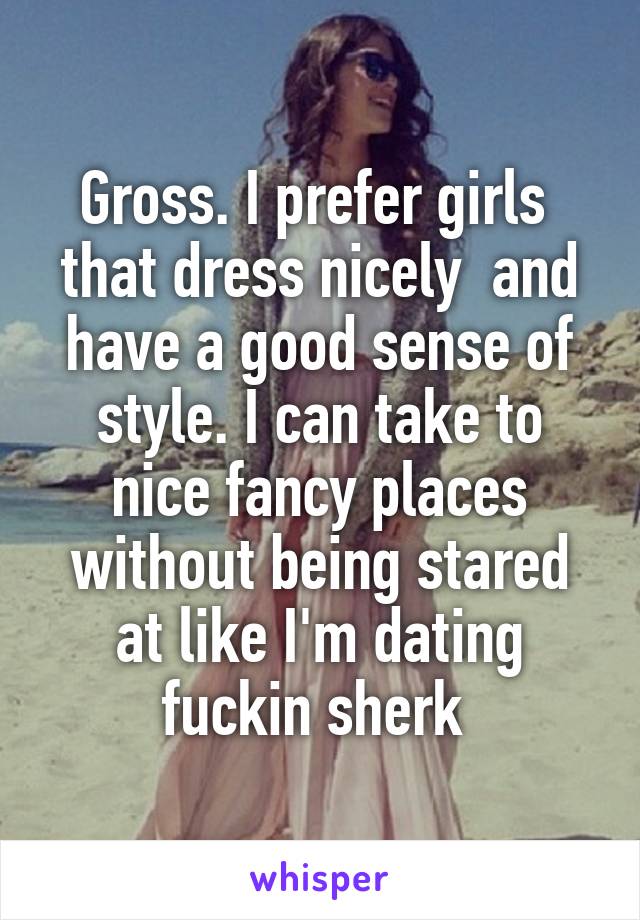 Gross. I prefer girls  that dress nicely  and have a good sense of style. I can take to nice fancy places without being stared at like I'm dating fuckin sherk 