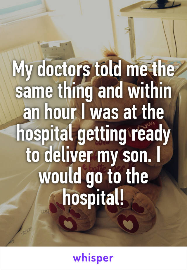 My doctors told me the same thing and within an hour I was at the hospital getting ready to deliver my son. I would go to the hospital!