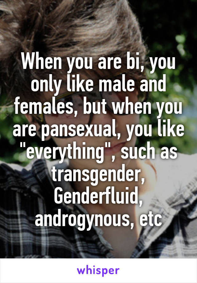 When you are bi, you only like male and females, but when you are pansexual, you like "everything", such as transgender, Genderfluid, androgynous, etc