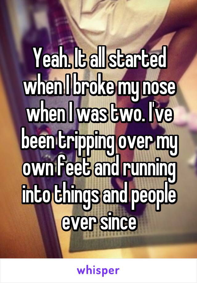 Yeah. It all started when I broke my nose when I was two. I've been tripping over my own feet and running into things and people ever since