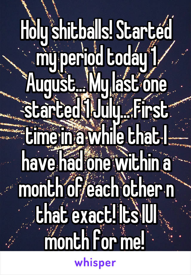Holy shitballs! Started my period today 1 August... My last one started 1 July... First time in a while that I have had one within a month of each other n that exact! Its IUI month for me! 