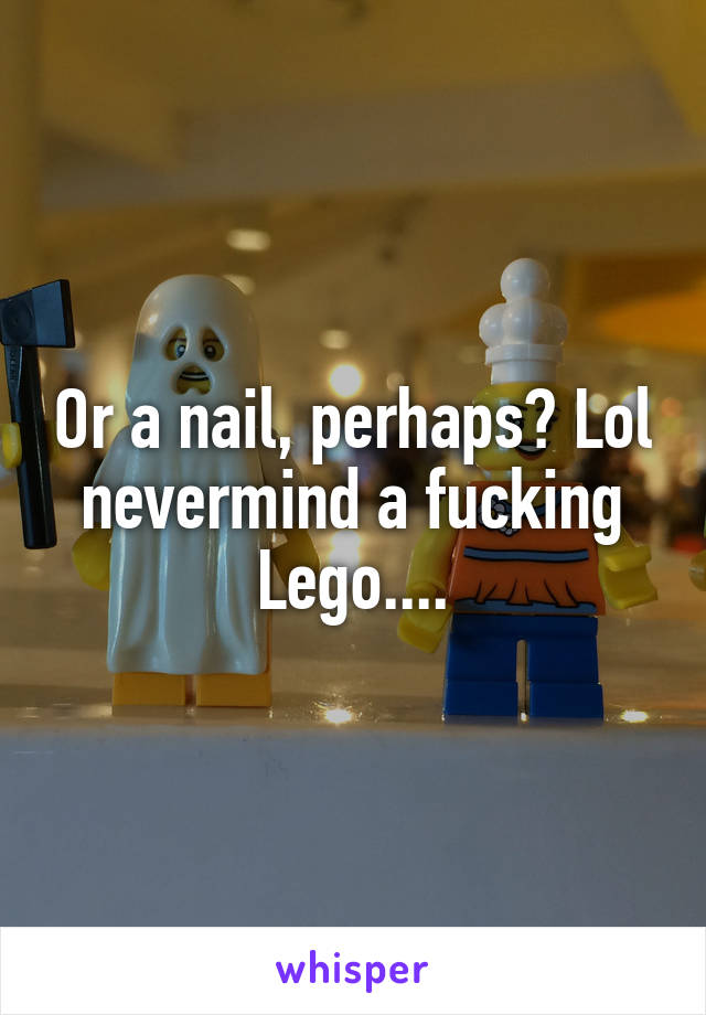 Or a nail, perhaps? Lol nevermind a fucking Lego....