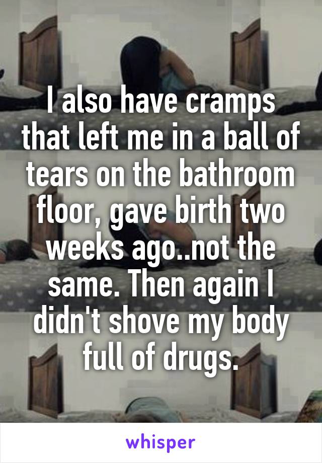 I also have cramps that left me in a ball of tears on the bathroom floor, gave birth two weeks ago..not the same. Then again I didn't shove my body full of drugs.