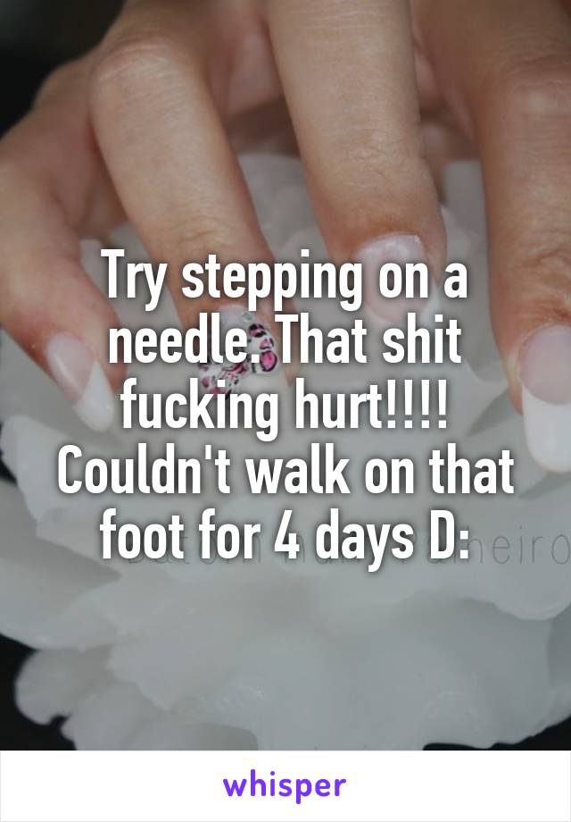 Try stepping on a needle. That shit fucking hurt!!!! Couldn't walk on that foot for 4 days D: