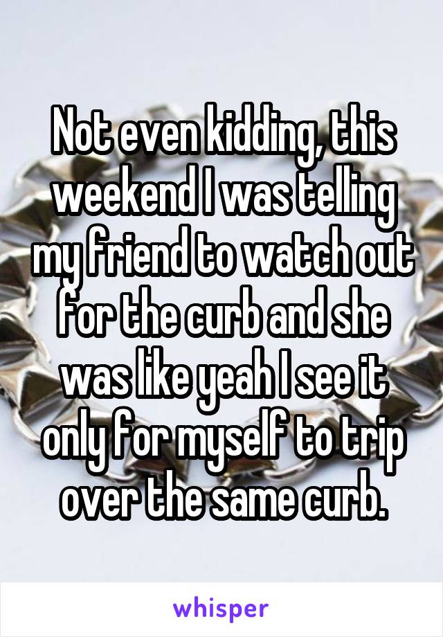 Not even kidding, this weekend I was telling my friend to watch out for the curb and she was like yeah I see it only for myself to trip over the same curb.